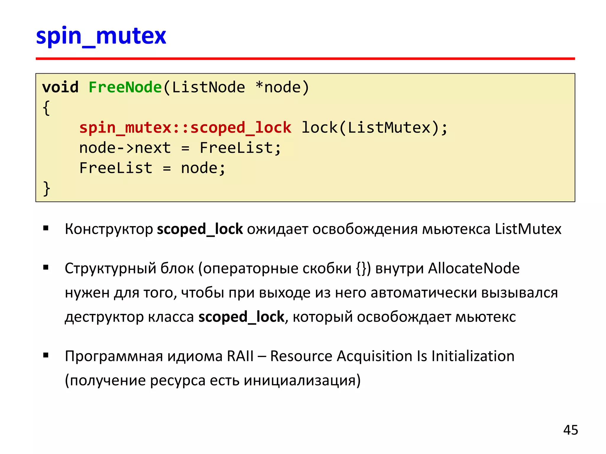 spin_mutex 
45 
voidFreeNode(ListNode*node) 
{ 
spin_mutex::scoped_locklock(ListMutex); 
node->next = FreeList; 
FreeList= node; 
} 
Конструктор scoped_lockожидает освобождения мьютексаListMutex 
Структурный блок (операторные скобки {}) внутриAllocateNodeнужен для того, чтобы при выходе из него автоматически вызывался деструктор класса scoped_lock, который освобождает мьютекс 
Программная идиома RAII –Resource Acquisition Is Initialization (получение ресурса есть инициализация)  