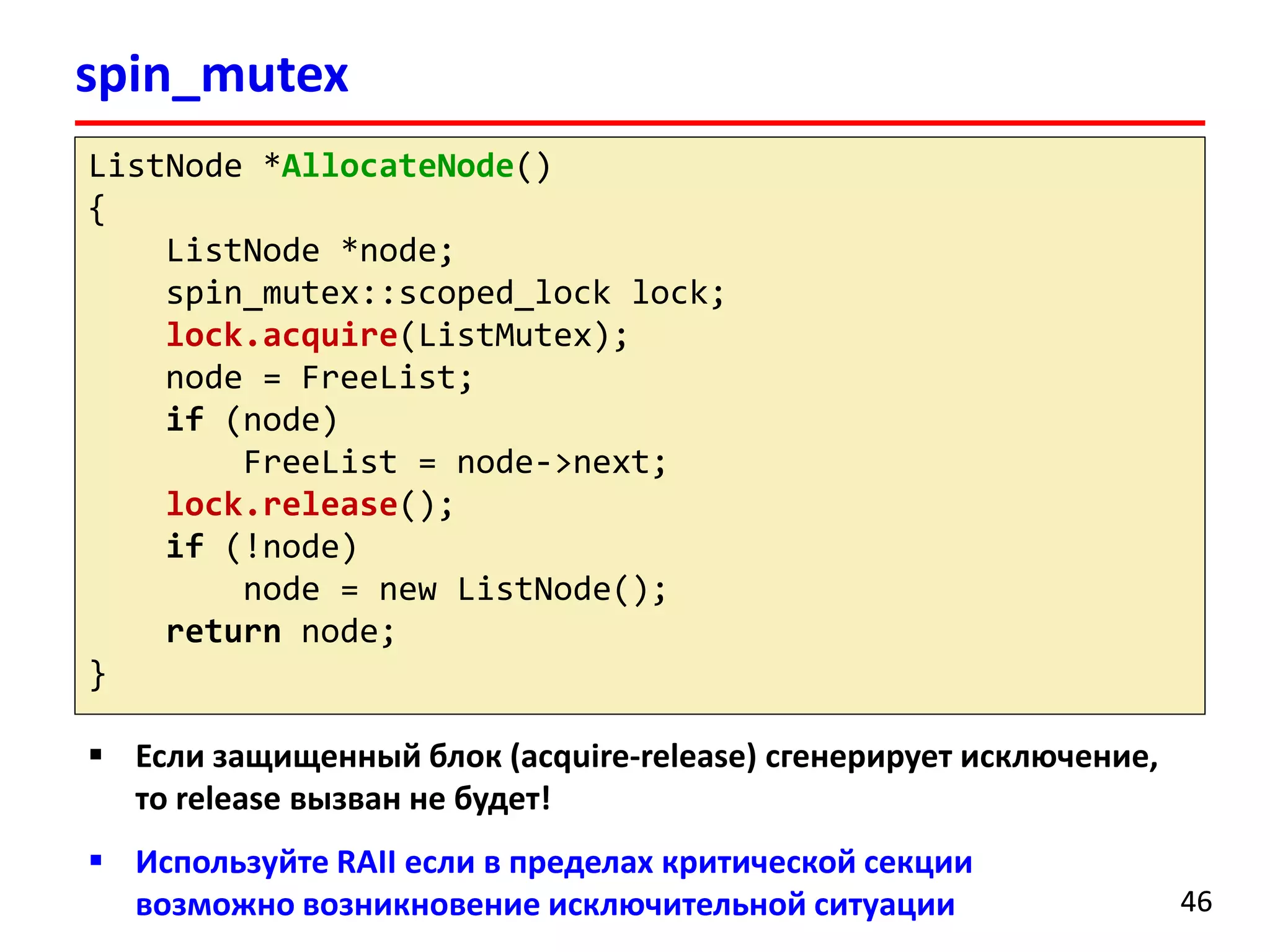spin_mutex 
46 
ListNode*AllocateNode() 
{ 
ListNode*node; 
spin_mutex::scoped_locklock; 
lock.acquire(ListMutex); 
node = FreeList; 
if(node) 
FreeList= node->next; 
lock.release(); 
if(!node) 
node = new ListNode(); 
returnnode; 
} 
Если защищенный блок (acquire-release) сгенерирует исключение, то release вызван не будет! 
Используйте RAIIесли в пределах критической секции возможно возникновение исключительной ситуации  