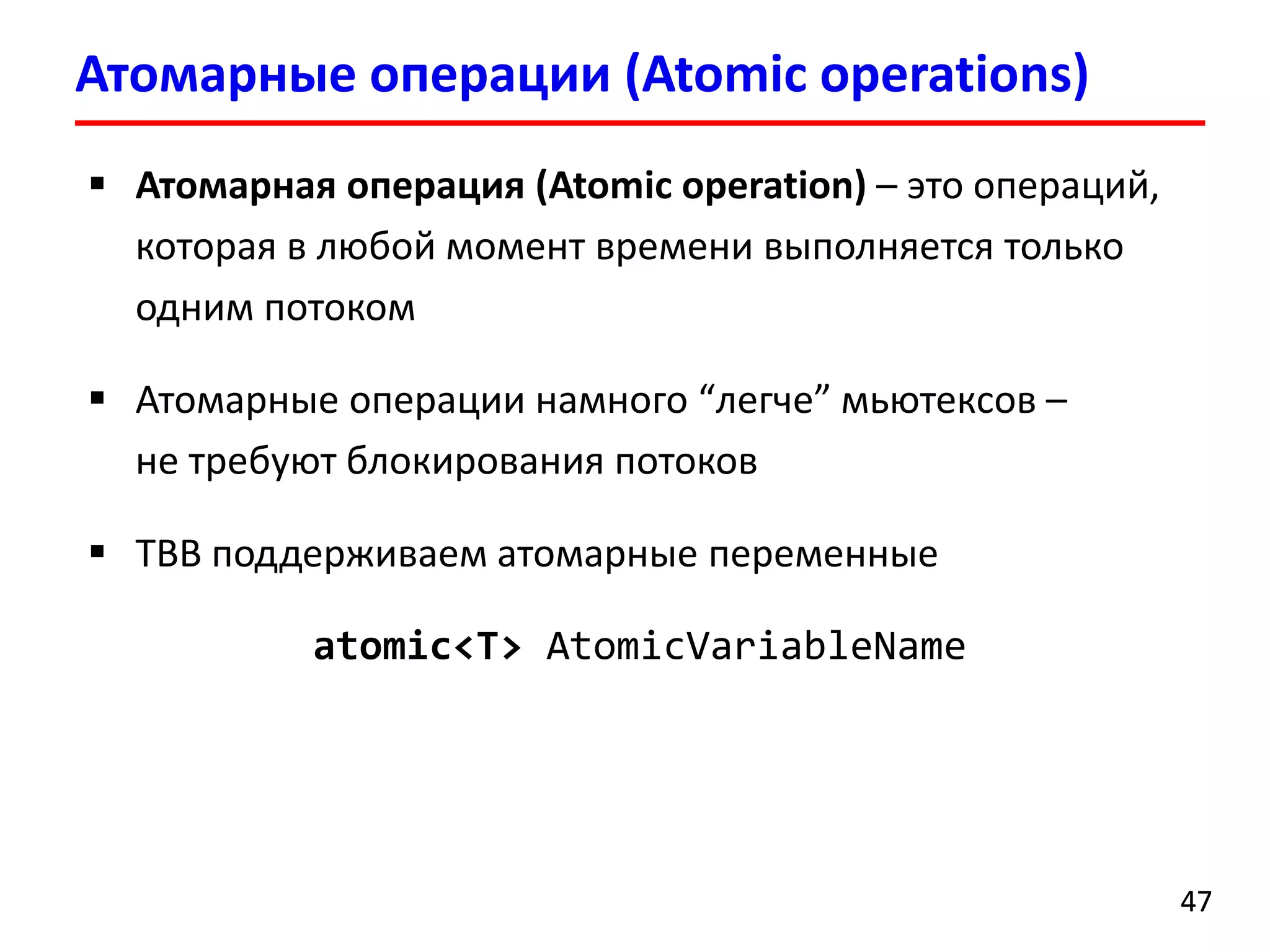Атомарные операции (Atomic operations) 
47 
Атомарная операция(Atomic operation)–это операций, которая в любой момент времени выполняется только одним потоком 
Атомарные операции намного “легче”мьютексов– не требуют блокирования потоков 
TBB поддерживаем атомарные переменные 
atomic<T> AtomicVariableName  