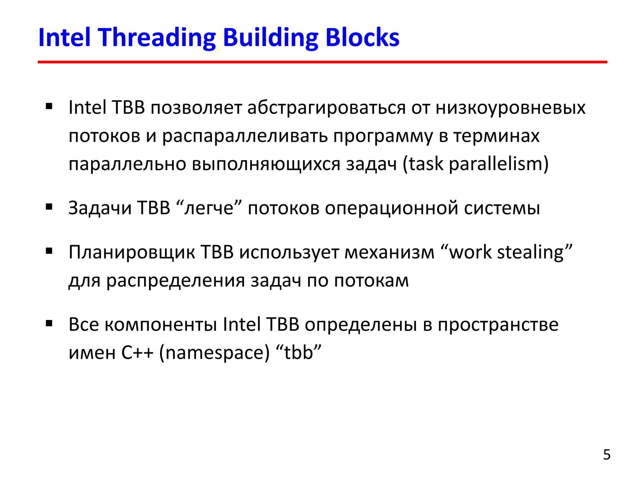 Intel Threading Building Blocks 
5 
Intel TBB позволяет абстрагироваться от низкоуровневых потоков и распараллеливать программу в терминах параллельно выполняющихся задач(task parallelism) 
Задачи TBB “легче” потоков операционной системы 
Планировщик TBB использует механизм “work stealing” для распределения задач по потокам 
Все компоненты Intel TBB определены в пространстве имен C++ (namespace)“tbb”  