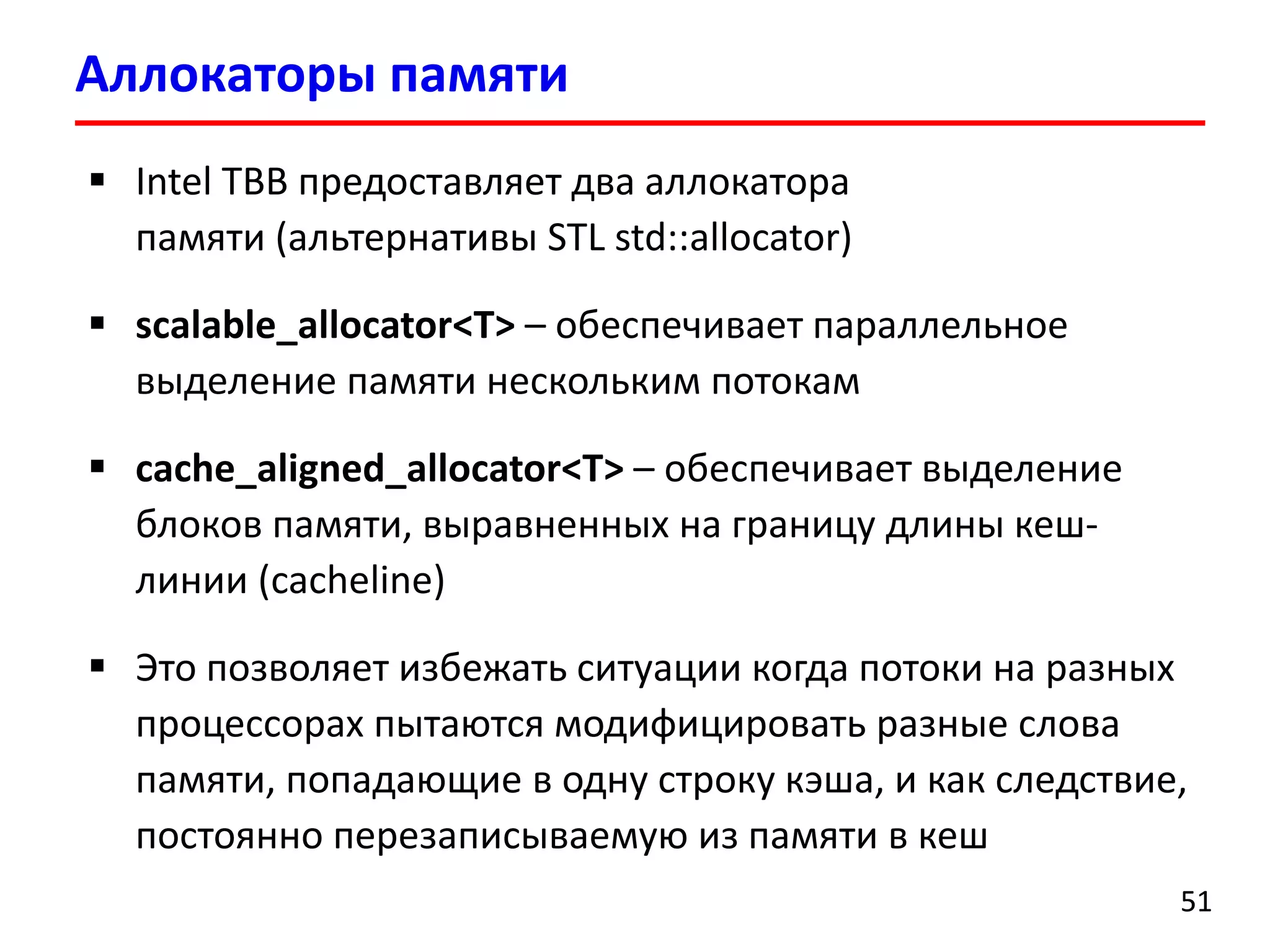 Аллокаторыпамяти 
51 
Intel TBB предоставляет два аллокаторапамяти (альтернативы STL std::allocator) 
scalable_allocator<T>–обеспечивает параллельное выделение памяти нескольким потокам 
cache_aligned_allocator<T>–обеспечивает выделение блоков памяти, выравненных на границудлины кеш- линии (cacheline) 
Это позволяет избежать ситуации когда потоки на разных процессорах пытаются модифицировать разные слова памяти, попадающие в одну строку кэша, и как следствие, постоянно перезаписываемую из памяти в кеш  