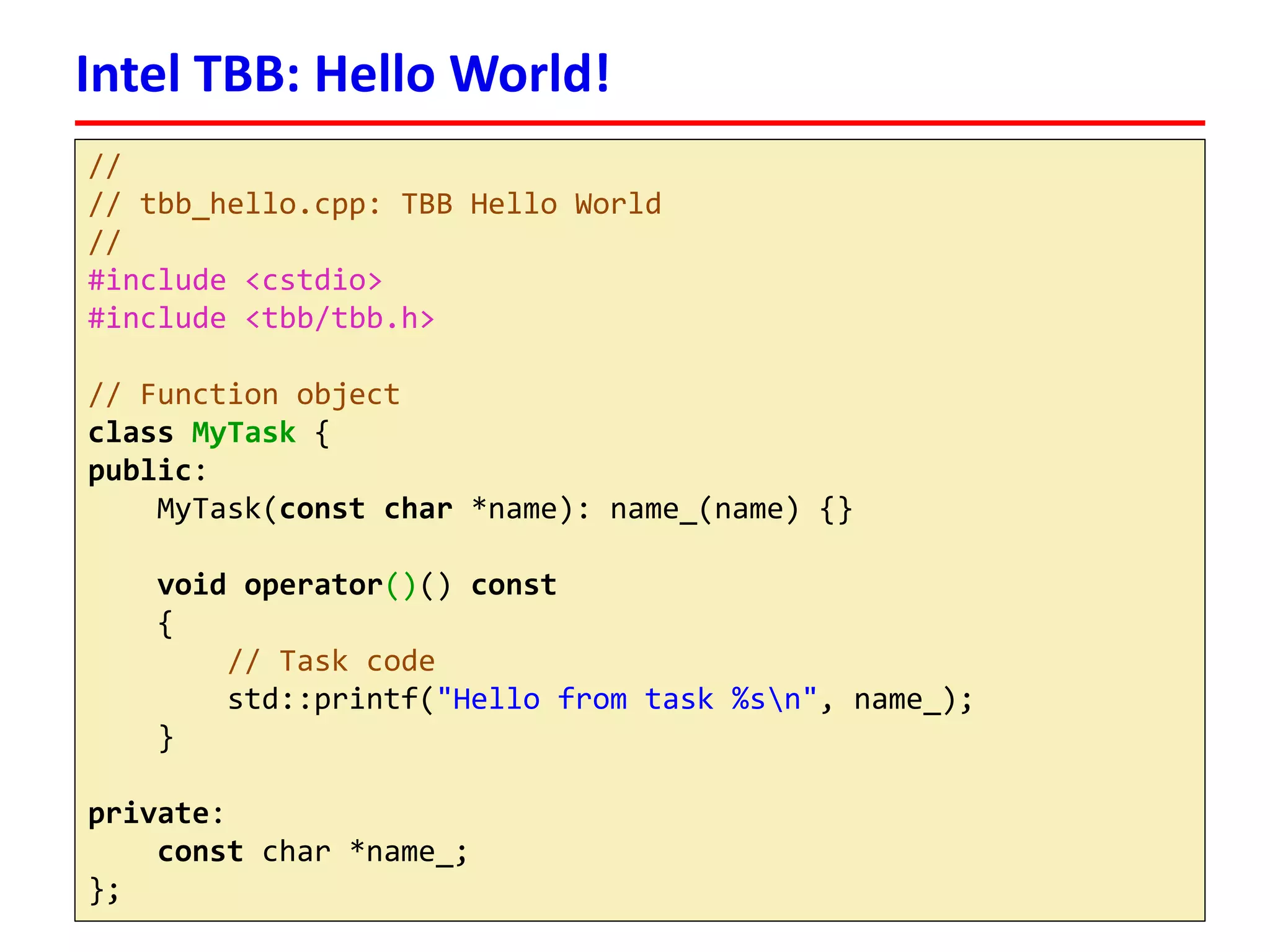 // 
// tbb_hello.cpp: TBB Hello World 
// 
#include <cstdio> 
#include <tbb/tbb.h> 
// Function object 
classMyTask{ 
public: 
MyTask(constchar*name): name_(name) {} 
voidoperator()() const 
{ 
// Task code 
std::printf("Hello from task %sn", name_); 
} 
private: 
constchar *name_; 
}; 
Intel TBB: Hello World!  