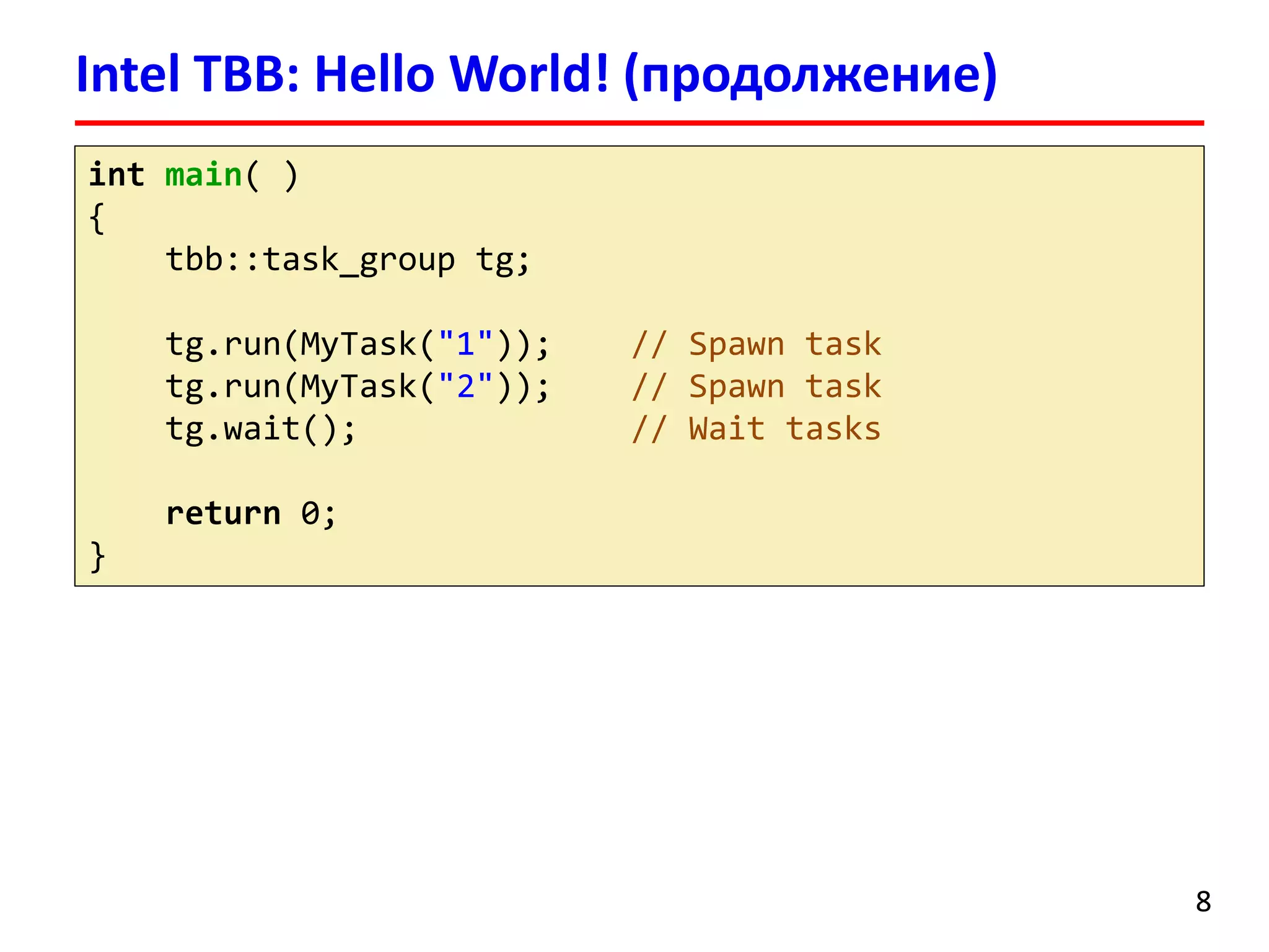 Intel TBB: Hello World! (продолжение) 
8 
intmain( ) 
{ 
tbb::task_grouptg; 
tg.run(MyTask("1")); // Spawn task 
tg.run(MyTask("2")); // Spawn task 
tg.wait(); // Wait tasks 
return0; 
}  