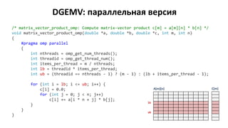 DGEMV: параллельная версия
/* matrix_vector_product_omp: Compute matrix-vector product c[m] = a[m][n] * b[n] */
void matrix_vector_product_omp(double *a, double *b, double *c, int m, int n)
{
#pragma omp parallel
{
int nthreads = omp_get_num_threads();
int threadid = omp_get_thread_num();
int items_per_thread = m / nthreads;
int lb = threadid * items_per_thread;
int ub = (threadid == nthreads - 1) ? (m - 1) : (lb + items_per_thread - 1);
for (int i = lb; i <= ub; i++) {
c[i] = 0.0;
for (int j = 0; j < n; j++)
c[i] += a[i * n + j] * b[j];
}
}
}
A[m][n] C[m]
lb
ub
 