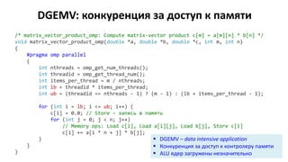 DGEMV: конкуренция за доступ к памяти
/* matrix_vector_product_omp: Compute matrix-vector product c[m] = a[m][n] * b[n] */
void matrix_vector_product_omp(double *a, double *b, double *c, int m, int n)
{
#pragma omp parallel
{
int nthreads = omp_get_num_threads();
int threadid = omp_get_thread_num();
int items_per_thread = m / nthreads;
int lb = threadid * items_per_thread;
int ub = (threadid == nthreads - 1) ? (m - 1) : (lb + items_per_thread - 1);
for (int i = lb; i <= ub; i++) {
c[i] = 0.0; // Store – запись в память
for (int j = 0; j < n; j++)
// Memory ops: Load c[i], Load a[i][j], Load b[j], Store c[i]
c[i] += a[i * n + j] * b[j];
}
}
}
 DGEMV – data intensive application
 Конкуренция за доступ к контролеру памяти
 ALU ядер загружены незначительно
 
