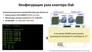 Конфигурация узла кластера Oak
Вычислительный узел кластера Oak (oak.cpct.sibsutis.ru):
 System board: Intel 5520UR (NUMA-система)
 Процессоры связаны шиной QPI Link: 5.86 GT/s
 24 GiB RAM – 6 x 4GB DDR3 1067 MHz
$ numactl --hardware
available: 2 nodes (0-1)
node 0 cpus: 0 2 4 6
node 0 size: 12224 MB
node 0 free: 11443 MB
node 1 cpus: 1 3 5 7
node 1 size: 12288 MB
node 1 free: 11837 MB
node distances:
node 0 1
0: 10 21
1: 21 10
http://download.intel.com/support/motherboards/server/s5520ur/sb/e44031012_s5520ur_s5520urt_tps_r1_9.pdf
CPU0 CPU1
DRAMDRAM
QPI
QPI QPI
NUMA-node 0 NUMA-node 1
А на каком NUMA-узле (узлах)
размещена матрица A и векторы B, С?
 
