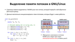 Выделение памяти потокам в GNU/Linux
 Страница памяти выделяется с NUMA-узла того потока, который первый к ней обратился
(first-touch policy)
 Данные желательно инициализировать теми потоками, которые будут с ними работать
void run_parallel()
{
double *a, *b, *c;
// Allocate memory for 2-d array a[m, n]
a = xmalloc(sizeof(*a) * m * n);
b = xmalloc(sizeof(*b) * n);
c = xmalloc(sizeof(*c) * m);
for (int i = 0; i < m; i++) {
for (int j = 0; j < n; j++)
a[i * n + j] = i + j;
}
for (int j = 0; j < n; j++)
b[j] = j;
С1 С2 С3 С4
RAM (12 GiB)
NUMA-node 0
С1 С2 С3 С4
RAM (12 GiB)
NUMA-node 1
Bus
Thread 0
 Обращение к массивам из потоков
NUMA-узла 1 будет идти через
межпроцессорную шину в память узла 0
a[][] b c
Thread 2Thread 1 Thread 3
 