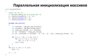 Параллельная инициализация массивов
void run_parallel()
{
double *a, *b, *c;
// Allocate memory for 2-d array a[m, n]
a = xmalloc(sizeof(*a) * m * n);
b = xmalloc(sizeof(*b) * n);
c = xmalloc(sizeof(*c) * m);
#pragma omp parallel
{
int nthreads = omp_get_num_threads();
int threadid = omp_get_thread_num();
int items_per_thread = m / nthreads;
int lb = threadid * items_per_thread;
int ub = (threadid == nthreads - 1) ? (m - 1) : (lb + items_per_thread - 1);
for (int i = lb; i <= ub; i++) {
for (int j = 0; j < n; j++)
a[i * n + j] = i + j;
c[i] = 0.0;
}
}
for (int j = 0; j < n; j++)
b[j] = j;
/* ... */
}
 