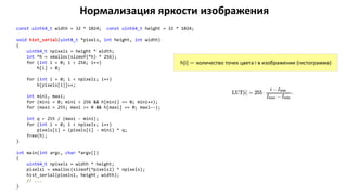 Нормализация яркости изображения
const uint64_t width = 32 * 1024; const uint64_t height = 32 * 1024;
void hist_serial(uint8_t *pixels, int height, int width)
{
uint64_t npixels = height * width;
int *h = xmalloc(sizeof(*h) * 256);
for (int i = 0; i < 256; i++)
h[i] = 0;
for (int i = 0; i < npixels; i++)
h[pixels[i]]++;
int mini, maxi;
for (mini = 0; mini < 256 && h[mini] == 0; mini++);
for (maxi = 255; maxi >= 0 && h[maxi] == 0; maxi--);
int q = 255 / (maxi - mini);
for (int i = 0; i < npixels; i++)
pixels[i] = (pixels[i] - mini) * q;
free(h);
}
int main(int argc, char *argv[])
{
uint64_t npixels = width * height;
pixels1 = xmalloc(sizeof(*pixels1) * npixels);
hist_serial(pixels1, height, width);
// ...
}
h[i] — количество точек цвета i в изображении (гистограмма)
 