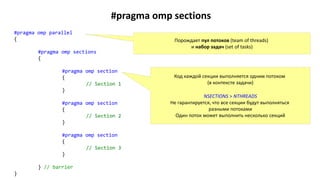 #pragma omp sections
#pragma omp parallel
{
#pragma omp sections
{
#pragma omp section
{
// Section 1
}
#pragma omp section
{
// Section 2
}
#pragma omp section
{
// Section 3
}
} // barrier
}
Порождает пул потоков (team of threads)
и набор задач (set of tasks)
Код каждой секции выполняется одним потоком
(в контексте задачи)
NSECTIONS > NTHREADS
Не гарантируется, что все секции будут выполняться
разными потоками
Один поток может выполнить несколько секций
 