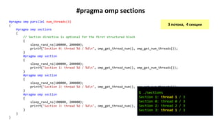 #pragma omp sections
#pragma omp parallel num_threads(3)
{
#pragma omp sections
{
// Section directive is optional for the first structured block
{
sleep_rand_ns(100000, 200000);
printf("Section 0: thread %d / %dn", omp_get_thread_num(), omp_get_num_threads());
}
#pragma omp section
{
sleep_rand_ns(100000, 200000);
printf("Section 1: thread %d / %dn", omp_get_thread_num(), omp_get_num_threads());
}
#pragma omp section
{
sleep_rand_ns(100000, 200000);
printf("Section 2: thread %d / %dn", omp_get_thread_num(), omp_get_num_threads());
}
#pragma omp section
{
sleep_rand_ns(100000, 200000);
printf("Section 3: thread %d / %dn", omp_get_thread_num(), omp_get_num_threads());
}
}
}
3 потока, 4 секции
$ ./sections
Section 1: thread 1 / 3
Section 0: thread 0 / 3
Section 2: thread 2 / 3
Section 3: thread 1 / 3
 