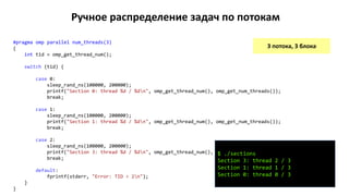 Ручное распределение задач по потокам
3 потока, 3 блока
#pragma omp parallel num_threads(3)
{
int tid = omp_get_thread_num();
switch (tid) {
case 0:
sleep_rand_ns(100000, 200000);
printf("Section 0: thread %d / %dn", omp_get_thread_num(), omp_get_num_threads());
break;
case 1:
sleep_rand_ns(100000, 200000);
printf("Section 1: thread %d / %dn", omp_get_thread_num(), omp_get_num_threads());
break;
case 2:
sleep_rand_ns(100000, 200000);
printf("Section 3: thread %d / %dn", omp_get_thread_num(), omp_get_num_threads());
break;
default:
fprintf(stderr, "Error: TID > 2n");
}
}
$ ./sections
Section 3: thread 2 / 3
Section 1: thread 1 / 3
Section 0: thread 0 / 3
 