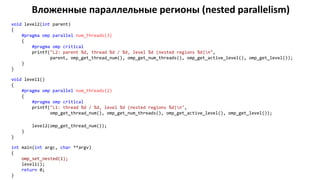 Вложенные параллельные регионы (nested parallelism)
void level2(int parent)
{
#pragma omp parallel num_threads(3)
{
#pragma omp critical
printf("L2: parent %d, thread %d / %d, level %d (nested regions %d)n",
parent, omp_get_thread_num(), omp_get_num_threads(), omp_get_active_level(), omp_get_level());
}
}
void level1()
{
#pragma omp parallel num_threads(2)
{
#pragma omp critical
printf("L1: thread %d / %d, level %d (nested regions %d)n",
omp_get_thread_num(), omp_get_num_threads(), omp_get_active_level(), omp_get_level());
level2(omp_get_thread_num());
}
}
int main(int argc, char **argv)
{
omp_set_nested(1);
level1();
return 0;
}
 