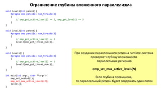 Ограничение глубины вложенного параллелизма
void level3(int parent) {
#pragma omp parallel num_threads(2)
{
// omp_get_active_level() == 2, omp_get_level() == 3
}
}
void level2(int parent) {
#pragma omp parallel num_threads(3)
{
// omp_get_active_level() == 2
level3(omp_get_thread_num());
}
}
void level1() {
#pragma omp parallel num_threads(2)
{
// omp_get_active_level() == 1
level2(omp_get_thread_num());
}
}
int main(int argc, char **argv) {
omp_set_nested(1);
omp_set_max_active_levels(2);
level1();
}
При создании параллельного региона runtime-система
проверяет глубину вложенности
параллельных регионов
omp_set_max_active_levels(N)
Если глубина превышена,
то параллельный регион будет содержать один поток
 
