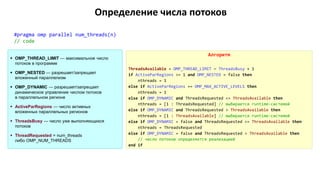 Определение числа потоков
#pragma omp parallel num_threads(n)
// code
Алгоритм
ThreadsAvailable = OMP_THREAD_LIMIT — ThreadsBusy + 1
if ActiveParRegions >= 1 and OMP_NESTED = false then
nthreads = 1
else if ActiveParRegions == OMP_MAX_ACTIVE_LEVELS then
nthreads = 1
else if OMP_DYNAMIC and ThreadsRequested <= ThreadsAvailable then
nthreads = [1 : ThreadsRequested] // выбирается runtime-системой
else if OMP_DYNAMIC and ThreadsRequested > ThreadsAvailable then
nthreads = [1 : ThreadsAvailable] // выбирается runtime-системой
else if OMP_DYNAMIC = false and ThreadsRequested <= ThreadsAvailable then
nthreads = ThreadsRequested
else if OMP_DYNAMIC = false and ThreadsRequested > ThreadsAvailable then
// число потоков определяется реализацией
end if
 OMP_THREAD_LIMIT — максимальное число
потоков в программе
 OMP_NESTED — разрешает/запрещает
вложенный параллелизм
 OMP_DYNAMIC — разрешает/запрещает
динамическое управление числом потоков
в параллельном регионе
 ActiveParRegions — число активных
вложенных параллельных регионов
 ThreadsBusy — число уже выполняющихся
потоков
 ThreadRequested = num_threads
либо OMP_NUM_THREADS
 