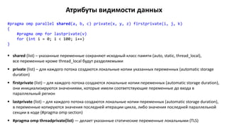 Атрибуты видимости данных
#pragma omp parallel shared(a, b, c) private(x, y, z) firstprivate(i, j, k)
{
#pragma omp for lastprivate(v)
for (int i = 0; i < 100; i++)
}
 shared (list) – указанные переменные сохраняют исходный класс памяти (auto, static, thread_local),
все переменные кроме thread_local будут разделяемыми
 private (list) – для каждого потока создаются локальные копии указанных переменных (automatic storage
duration)
 firstprivate (list) – для каждого потока создаются локальные копии переменных (automatic storage duration),
они инициализируются значениями, которые имели соответствующие переменные до входа в
параллельный регион
 lastprivate (list) – для каждого потока создаются локальные копии переменных (automatic storage duration),
в переменные копируются значения последней итерации цикла, либо значения последней параллельной
секции в коде (#pragma omp section)
 #pragma omp threadprivate(list) — делает указанные статические переменные локальными (TLS)
 