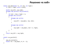 Решение «в лоб»
double sum_omp(double *v, int low, int high) {
if (low == high) return v[low];
double sum_left, sum_right;
#pragma omp parallel num_threads(2)
{
int mid = (low + high) / 2;
#pragma omp sections
{
#pragma omp section
{
sum_left = sum_omp(v, low, mid);
}
#pragma omp section
{
sum_right = sum_omp(v, mid + 1, high);
}
}
}
return sum_left + sum_right;
}
double run_parallel()
{
omp_set_nested(1);
double res = sum_omp(v, 0, N - 1);
}
 
