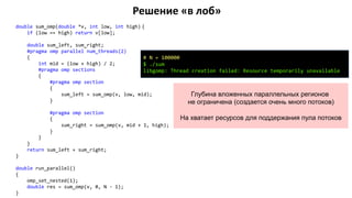 Решение «в лоб»
double sum_omp(double *v, int low, int high) {
if (low == high) return v[low];
double sum_left, sum_right;
#pragma omp parallel num_threads(2)
{
int mid = (low + high) / 2;
#pragma omp sections
{
#pragma omp section
{
sum_left = sum_omp(v, low, mid);
}
#pragma omp section
{
sum_right = sum_omp(v, mid + 1, high);
}
}
}
return sum_left + sum_right;
}
double run_parallel()
{
omp_set_nested(1);
double res = sum_omp(v, 0, N - 1);
}
# N = 100000
$ ./sum
libgomp: Thread creation failed: Resource temporarily unavailable
Глубина вложенных параллельных регионов
не ограничена (создается очень много потоков)
На хватает ресурсов для поддержания пула потоков
 