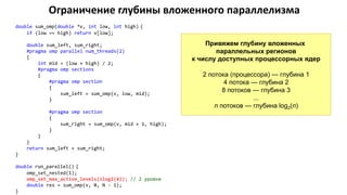Ограничение глубины вложенного параллелизма
double sum_omp(double *v, int low, int high) {
if (low == high) return v[low];
double sum_left, sum_right;
#pragma omp parallel num_threads(2)
{
int mid = (low + high) / 2;
#pragma omp sections
{
#pragma omp section
{
sum_left = sum_omp(v, low, mid);
}
#pragma omp section
{
sum_right = sum_omp(v, mid + 1, high);
}
}
}
return sum_left + sum_right;
}
double run_parallel() {
omp_set_nested(1);
omp_set_max_active_levels(ilog2(4)); // 2 уровня
double res = sum_omp(v, 0, N - 1);
}
Привяжем глубину вложенных
параллельных регионов
к числу доступных процессорных ядер
2 потока (процессора) — глубина 1
4 потока — глубина 2
8 потоков — глубина 3
...
n потоков — глубина log2(n)
 