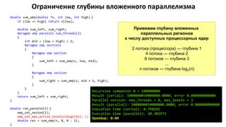 Ограничение глубины вложенного параллелизма
double sum_omp(double *v, int low, int high) {
if (low == high) return v[low];
double sum_left, sum_right;
#pragma omp parallel num_threads(2)
{
int mid = (low + high) / 2;
#pragma omp sections
{
#pragma omp section
{
sum_left = sum_omp(v, low, mid);
}
#pragma omp section
{
sum_right = sum_omp(v, mid + 1, high);
}
}
}
return sum_left + sum_right;
}
double run_parallel() {
omp_set_nested(1);
omp_set_max_active_levels(ilog2(4)); // 2 уровня
double res = sum_omp(v, 0, N - 1);
}
Привяжем глубину вложенных
параллельных регионов
к числу доступных процессорных ядер
2 потока (процессора) — глубина 1
4 потока — глубина 2
8 потоков — глубина 3
...
n потоков — глубина log2(n)
Recursive summation N = 100000000
Result (serial): 5000000050000000.0000; error 0.000000000000
Parallel version: max_threads = 8, max_levels = 3
Result (parallel): 5000000050000000.0000; error 0.000000000000
Execution time (serial): 0.798292
Execution time (parallel): 20.302973
Speedup: 0.04
 