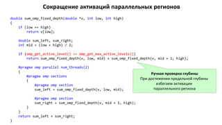 Сокращение активаций параллельных регионов
double sum_omp_fixed_depth(double *v, int low, int high)
{
if (low == high)
return v[low];
double sum_left, sum_right;
int mid = (low + high) / 2;
if (omp_get_active_level() >= omp_get_max_active_levels())
return sum_omp_fixed_depth(v, low, mid) + sum_omp_fixed_depth(v, mid + 1, high);
#pragma omp parallel num_threads(2)
{
#pragma omp sections
{
#pragma omp section
sum_left = sum_omp_fixed_depth(v, low, mid);
#pragma omp section
sum_right = sum_omp_fixed_depth(v, mid + 1, high);
}
}
return sum_left + sum_right;
}
Ручная проверка глубины
При достижении предельной глубины
избегаем активации
параллельного региона
 