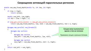 Сокращение активаций параллельных регионов
double sum_omp_fixed_depth(double *v, int low, int high)
{
if (low == high)
return v[low];
double sum_left, sum_right;
int mid = (low + high) / 2;
if (omp_get_active_level() >= omp_get_max_active_levels())
return sum_omp_fixed_depth(v, low, mid) + sum_omp_fixed_depth(v, mid + 1, high);
#pragma omp parallel num_threads(2)
{
#pragma omp sections
{
#pragma omp section
sum_left = sum_omp_fixed_depth(v, low, mid);
#pragma omp section
sum_right = sum_omp_fixed_depth(v, mid + 1, high);
}
}
return sum_left + sum_right;
}
Секции могут выполняться
одним и тем же потоком
Привяжем секции к разным потокам
 