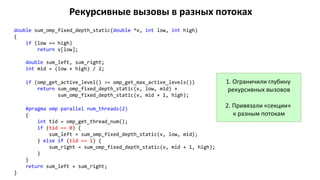 Рекурсивные вызовы в разных потоках
double sum_omp_fixed_depth_static(double *v, int low, int high)
{
if (low == high)
return v[low];
double sum_left, sum_right;
int mid = (low + high) / 2;
if (omp_get_active_level() >= omp_get_max_active_levels())
return sum_omp_fixed_depth_static(v, low, mid) +
sum_omp_fixed_depth_static(v, mid + 1, high);
#pragma omp parallel num_threads(2)
{
int tid = omp_get_thread_num();
if (tid == 0) {
sum_left = sum_omp_fixed_depth_static(v, low, mid);
} else if (tid == 1) {
sum_right = sum_omp_fixed_depth_static(v, mid + 1, high);
}
}
return sum_left + sum_right;
}
1. Ограничили глубину
рекурсивных вызовов
2. Привязали «секции»
к разным потокам
 