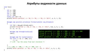 Атрибуты видимости данных
void fun()
{
int a = 100;
int b = 200;
int c = 300;
int d = 400;
static int sum = 0;
printf("Before parallel: a = %d, b = %d, c = %d, d = %dn", a, b, c, d);
#pragma omp parallel private(a) firstprivate(b) num_threads(2)
{
int tid = omp_get_thread_num();
printf("Thread %d: a = %d, b = %d, c = %d, d = %dn", tid, a, b, c, d);
a = 1; b = 2;
#pragma omp threadprivate(sum)
sum++;
#pragma omp for lastprivate(c)
for (int i = 0; i < 100; i++)
c = i;
/* c=99 - has the value from last iteration */
}
// a = 100, b = 200, c = 99, d = 400, sum = 1
printf("After parallel: a = %d, b = %d, c = %d, d = %dn", a, b, c, d);
}
Before parallel: a = 100, b = 200, c = 300, d = 400
Thread 0: a = 0, b = 200, c = 300, d = 400
Thread 1: a = 0, b = 200, c = 300, d = 400
After parallel: a = 100, b = 200, c = 99, d = 400
 