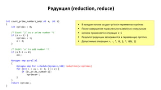 Редукция (reduction, reduce)
int count_prime_numbers_omp(int a, int b)
{
int nprimes = 0;
/* Count '2' as a prime number */
if (a <= 2) {
nprimes = 1;
a = 2;
}
/* Shift 'a' to odd number */
if (a % 2 == 0)
a++;
#pragma omp parallel
{
#pragma omp for schedule(dynamic,100) reduction(+:nprimes)
for (int i = a; i <= b; i += 2) {
if (is_prime_number(i))
nprimes++;
}
}
return nprimes;
}
 В каждом потоке создает private-переменная nprimes
 После завершения параллельного региона к локальным
 копиям применяется операция «+»
 Результат редукции записывается в переменную nprimes
 Допустимые операции: +, -, *, &, |, ^, &&, ||
 