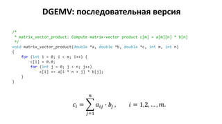 DGEMV: последовательная версия
/*
* matrix_vector_product: Compute matrix-vector product c[m] = a[m][n] * b[n]
*/
void matrix_vector_product(double *a, double *b, double *c, int m, int n)
{
for (int i = 0; i < m; i++) {
c[i] = 0.0;
for (int j = 0; j < n; j++)
c[i] += a[i * n + j] * b[j];
}
}
𝑐𝑖 = ෍
𝑗=1
𝑛
𝑎𝑖𝑗 ∙ 𝑏𝑗 , 𝑖 = 1,2, … , 𝑚.
 