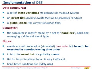 Implementation of DES
Data structures:
       a set of state variables (to describe the modeled system)
       an event list (pending events that will be processed in future)
       a global clock (the current simulation time)
Simulator:
       the simulator is mostly made by a set of “handlers”, each one
        managing a different event type
Notes:
       events are not produced in (simulated) time order but have to be
        executed in non-decreasing time order
       in fact, the event list is a priority queue
       the list based implementation is very inefficient
       heap-based solutions are widely used
International Conference on High Performance Computing and Simulation (HPCS), 2011   Gabriele D'Angelo   17
 