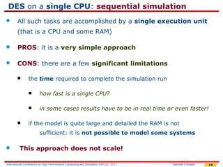 DES on a single CPU: sequential simulation
       All such tasks are accomplished by a single execution unit
        (that is a CPU and some RAM)

       PROS: it is a very simple approach

       CONS: there are a few significant limitations

               the time required to complete the simulation run

                       how fast is a single CPU?

                       in some cases results have to be in real time or even faster!

               if the model is quite large and detailed the RAM is not
                        sufficient: it is not possible to model some systems

        This approach does not scale!

International Conference on High Performance Computing and Simulation (HPCS), 2011   Gabriele D'Angelo   18
 