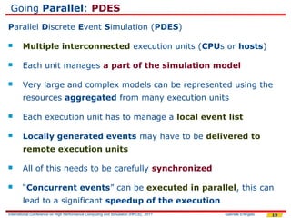 Going Parallel: PDES
Parallel Discrete Event Simulation (PDES)

       Multiple interconnected execution units (CPUs or hosts)

       Each unit manages a part of the simulation model

       Very large and complex models can be represented using the
        resources aggregated from many execution units

       Each execution unit has to manage a local event list

       Locally generated events may have to be delivered to
        remote execution units

       All of this needs to be carefully synchronized

       “Concurrent events” can be executed in parallel, this can
        lead to a significant speedup of the execution
International Conference on High Performance Computing and Simulation (HPCS), 2011   Gabriele D'Angelo   19
 