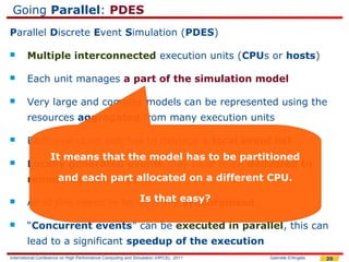 Going Parallel: PDES
Parallel Discrete Event Simulation (PDES)

       Multiple interconnected execution units (CPUs or hosts)

       Each unit manages a part of the simulation model

       Very large and complex models can be represented using the
        resources aggregated from many execution units

       Each execution unit has to manage a local event list
            It means that the model has to be partitioned
       Locally generated events may have to be delivered to
              and each part allocated on a different CPU.
        remote execution units

       All of this needs to be carefully easy?
                                 Is that synchronized

       “Concurrent events” can be executed in parallel, this can
        lead to a significant speedup of the execution
International Conference on High Performance Computing and Simulation (HPCS), 2011   Gabriele D'Angelo   20
 