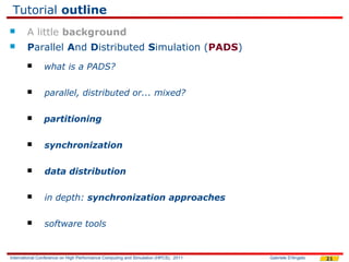 Tutorial outline
       A little background
       Parallel And Distributed Simulation (PADS)
               what is a PADS?

               parallel, distributed or... mixed?

               partitioning

               synchronization

               data distribution

               in depth: synchronization approaches

               software tools


International Conference on High Performance Computing and Simulation (HPCS), 2011   Gabriele D'Angelo   21
 