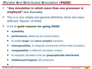 Parallel And Distributed Simulation (PADS)
       “Any simulation in which more than one processor is
        employed” (K.S. Perumalla)
       This is a very simple and general definition, there are many
        different “flavors” of PADS
       A lot of good reasons for going PADS:
              scalability

              performance (obtaining the results faster)

              to model larger and more complex scenarios

              interoperability, to integrate commercial off-the-shelf simulators

              composability of different simulation models

              to integrate simulators that are geographically distributed

              Intellectual Property (IP) protection

              ...
International Conference on High Performance Computing and Simulation (HPCS), 2011   Gabriele D'Angelo   22
 