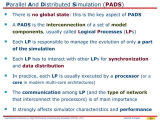 Parallel And Distributed Simulation (PADS)
       There is no global state: this is the key aspect of PADS

       A PADS is the interconnection of a set of model
        components, usually called Logical Processes (LPs)

       Each LP is responsible to manage the evolution of only a part
        of the simulation

       Each LP has to interact with other LPs for synchronization
        and data distribution

       In practice, each LP is usually executed by a processor (or a
        core in modern multi-core architectures)

       The communication among LP (and the type of network
        that interconnect the processors) is of main importance

       It strongly affects simulator characteristics and performance
International Conference on High Performance Computing and Simulation (HPCS), 2011   Gabriele D'Angelo   23
 
