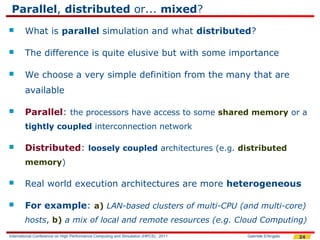 Parallel, distributed or... mixed?
       What is parallel simulation and what distributed?

       The difference is quite elusive but with some importance

       We choose a very simple definition from the many that are
        available

       Parallel: the processors have access to some shared memory or a
        tightly coupled interconnection network

       Distributed: loosely coupled architectures (e.g. distributed
        memory)

       Real world execution architectures are more heterogeneous

       For example: a) LAN-based clusters of multi-CPU (and multi-core)
        hosts, b) a mix of local and remote resources (e.g. Cloud Computing)
International Conference on High Performance Computing and Simulation (HPCS), 2011   Gabriele D'Angelo   24
 
