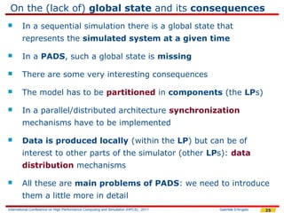 On the (lack of) global state and its consequences
       In a sequential simulation there is a global state that
        represents the simulated system at a given time

       In a PADS, such a global state is missing

       There are some very interesting consequences

       The model has to be partitioned in components (the LPs)

       In a parallel/distributed architecture synchronization
        mechanisms have to be implemented

       Data is produced locally (within the LP) but can be of
        interest to other parts of the simulator (other LPs): data
        distribution mechanisms

       All these are main problems of PADS: we need to introduce
        them a little more in detail
International Conference on High Performance Computing and Simulation (HPCS), 2011   Gabriele D'Angelo   25
 