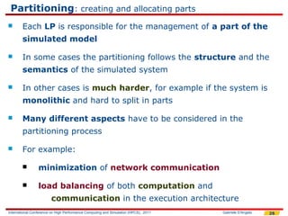 Partitioning: creating and allocating parts
       Each LP is responsible for the management of a part of the
        simulated model

       In some cases the partitioning follows the structure and the
        semantics of the simulated system

       In other cases is much harder, for example if the system is
        monolithic and hard to split in parts

       Many different aspects have to be considered in the
        partitioning process

       For example:

                minimization of network communication

                load balancing of both computation and
                        communication in the execution architecture
International Conference on High Performance Computing and Simulation (HPCS), 2011   Gabriele D'Angelo   26
 