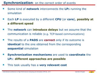 Synchronization: on the correct order of events
       Some kind of network interconnects the LPs running the
        simulation

       Each LP is executed by a different CPU (or core), possibly at
        a different speed

       The network can introduce delays but we assume that the
        communication is reliable (e.g. TCP-based communications)

       The results of a PADS are correct only if its outcome is
        identical to the one obtained from the corresponding
        sequential simulation

       Synchronization mechanisms are used to coordinate the
        LPs: different approaches are possible

       This task usually has a very relevant cost

International Conference on High Performance Computing and Simulation (HPCS), 2011   Gabriele D'Angelo   27
 