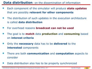 Data distribution: on the dissemination of information
       Each component of the simulator will produce state updates
        that are possibly relevant for other components

       The distribution of such updates in the execution architecture
        is called data distribution

       For overhead reasons broadcast can not be used

       The goal is to match data production and consuming based
        on interest criteria

       Only the necessary data has to be delivered to the
        interested components

       There are both communication and computation aspects to
        consider

       Data distribution also has to be properly synchronized
International Conference on High Performance Computing and Simulation (HPCS), 2011   Gabriele D'Angelo   28
 