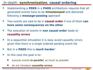 In-depth: synchronization, causal ordering
       Implementing a PDES in a PADS architecture requires that all
        generated events have to be timestamped and delivered
        following a message-passing approach
       Two events are said to be in causal order if one of them can
        have some consequences on the other
       The execution of events in non causal order leads to
        causality errors
       In a sequential simulation it is easy avoid causality errors
        given that there is a single ordered pending event list
       But in a PADS this is much harder!
       In this case the goal is to:
               execute events in parallel, as much as possible

               do not introduce causality errors
International Conference on High Performance Computing and Simulation (HPCS), 2011   Gabriele D'Angelo   29
 