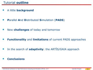 Tutorial outline

       A little background


       Parallel And Distributed Simulation (PADS)


       New challenges of today and tomorrow


       Functionality and limitations of current PADS approaches


       In the search of adaptivity: the ARTÌS/GAIA approach


       Conclusions


International Conference on High Performance Computing and Simulation (HPCS), 2011   Gabriele D'Angelo   3
 