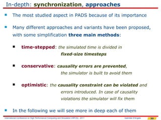 In-depth: synchronization, approaches
       The most studied aspect in PADS because of its importance

       Many different approaches and variants have been proposed,
        with some simplification three main methods:

                time-stepped: the simulated time is divided in
                                                         fixed-size timesteps

                conservative: causality errors are prevented,
                                                         the simulator is built to avoid them

                optimistic: the causality constraint can be violated and
                                                         errors introduced. In case of causality
                                                         violations the simulator will fix them

       In the following we will see more in deep each of them
International Conference on High Performance Computing and Simulation (HPCS), 2011       Gabriele D'Angelo   30
 