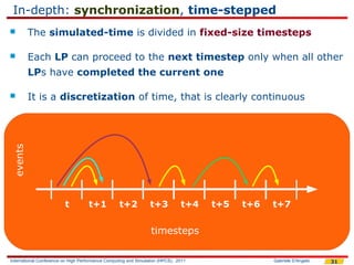 In-depth: synchronization, time-stepped
         The simulated-time is divided in fixed-size timesteps

         Each LP can proceed to the next timestep only when all other
          LPs have completed the current one

         It is a discretization of time, that is clearly continuous
 events




                         t          t+1            t+2           t+3           t+4   t+5   t+6   t+7


                                                                 timesteps

International Conference on High Performance Computing and Simulation (HPCS), 2011               Gabriele D'Angelo   31
 