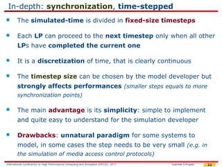 In-depth: synchronization, time-stepped
       The simulated-time is divided in fixed-size timesteps

       Each LP can proceed to the next timestep only when all other
        LPs have completed the current one

       It is a discretization of time, that is clearly continuous

       The timestep size can be chosen by the model developer but
        strongly affects performances (smaller steps equals to more
        synchronization points)

       The main advantage is its simplicity: simple to implement
        and quite easy to understand for the simulation developer

       Drawbacks: unnatural paradigm for some systems to
        model, in some cases the step needs to be very small (e.g. in
        the simulation of media access control protocols)
International Conference on High Performance Computing and Simulation (HPCS), 2011   Gabriele D'Angelo   32
 