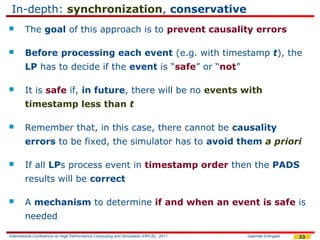 In-depth: synchronization, conservative
       The goal of this approach is to prevent causality errors

       Before processing each event (e.g. with timestamp t), the
        LP has to decide if the event is “safe” or “not”

       It is safe if, in future, there will be no events with
        timestamp less than t

       Remember that, in this case, there cannot be causality
        errors to be fixed, the simulator has to avoid them a priori

       If all LPs process event in timestamp order then the PADS
        results will be correct

       A mechanism to determine if and when an event is safe is
        needed

International Conference on High Performance Computing and Simulation (HPCS), 2011   Gabriele D'Angelo   33
 