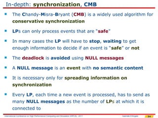 In-depth: synchronization, CMB
       The Chandy-Misra-Bryant (CMB) is a widely used algorithm for
        conservative synchronization

       LPs can only process events that are “safe”

       In many cases the LP will have to stop, waiting to get
        enough information to decide if an event is “safe” or not

       The deadlock is avoided using NULL messages

       A NULL message is an event with no semantic content

       It is necessary only for spreading information on
        synchronization

       Every LP, each time a new event is processed, has to send as
        many NULL messages as the number of LPs at which it is
        connected to
International Conference on High Performance Computing and Simulation (HPCS), 2011   Gabriele D'Angelo   34
 