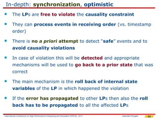 In-depth: synchronization, optimistic
       The LPs are free to violate the causality constraint

       They can process events in receiving order (vs. timestamp
        order)

       There is no a priori attempt to detect “safe” events and to
        avoid causality violations

       In case of violation this will be detected and appropriate
        mechanisms will be used to go back to a prior state that was
        correct

       The main mechanism is the roll back of internal state
        variables of the LP in which happened the violation

       If the error has propagated to other LPs then also the roll
        back has to be propagated to all the affected LPs

International Conference on High Performance Computing and Simulation (HPCS), 2011   Gabriele D'Angelo   35
 
